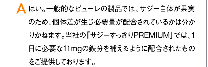 A はい。一般的なピューレの製品では、サジー自体が果実のため、個体差が生じ必要量が配合されているかは分かりかねます。当社の『サジーすっきりPREMIUM』では、1日に必要な11mgの鉄分を補えるように配合されたものをご提供しております。