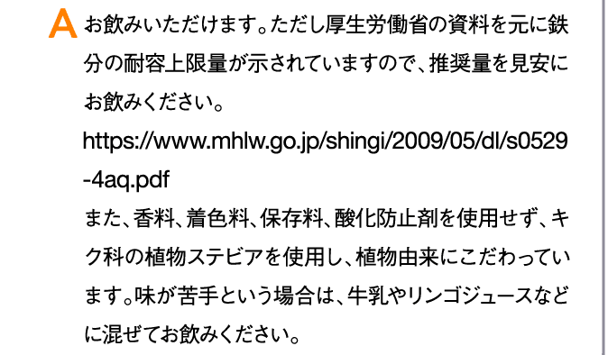 A お飲みいただけます。ただし厚生労働省の資料を元に鉄分の耐容上限量が示されていますので、推奨量を見安にお飲みください。