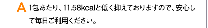 A 1包あたり、11.58kcalと低く抑えておりますので、安心して毎日ご利用ください。