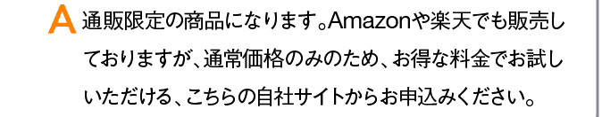 A 通販限定の商品になります。Amazonや楽天でも販売しておりますが、通常価格のみのため、お得な料金でお試しいただける、こちらの自社サイトからお申込みください。