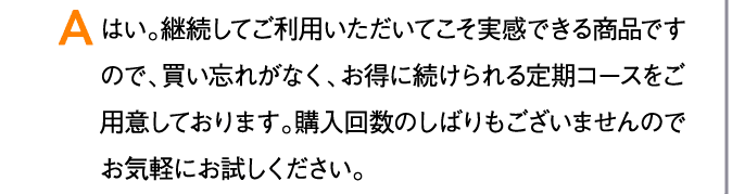 A はい。継続してご利用いただいてこそ実感できる商品ですので、買い忘れがなく、お得に続けられる定期コースをご用意しております。購入回数のしばりもございませんのでお気軽にお試しください。