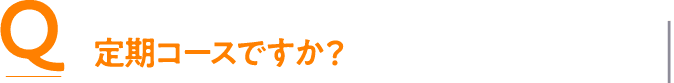 Q 定期コースですか？