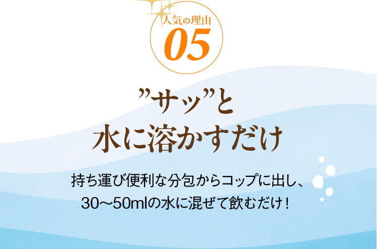 人気の理由05 ”サッ”と 水に溶かすだけ 持ち運び便利な分包からコップに出し、30～50mlの水に混ぜて飲むだけ！